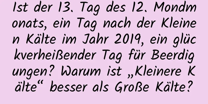 Ist der 13. Tag des 12. Mondmonats, ein Tag nach der Kleinen Kälte im Jahr 2019, ein glückverheißender Tag für Beerdigungen? Warum ist „Kleinere Kälte“ besser als Große Kälte?