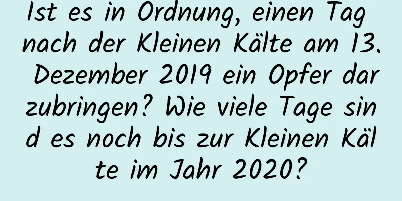 Ist es in Ordnung, einen Tag nach der Kleinen Kälte am 13. Dezember 2019 ein Opfer darzubringen? Wie viele Tage sind es noch bis zur Kleinen Kälte im Jahr 2020?