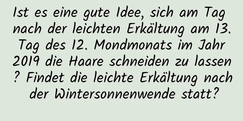 Ist es eine gute Idee, sich am Tag nach der leichten Erkältung am 13. Tag des 12. Mondmonats im Jahr 2019 die Haare schneiden zu lassen? Findet die leichte Erkältung nach der Wintersonnenwende statt?