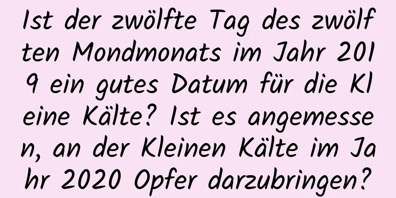 Ist der zwölfte Tag des zwölften Mondmonats im Jahr 2019 ein gutes Datum für die Kleine Kälte? Ist es angemessen, an der Kleinen Kälte im Jahr 2020 Opfer darzubringen?