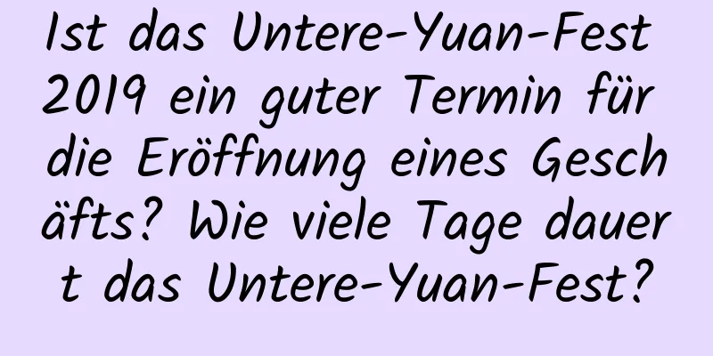 Ist das Untere-Yuan-Fest 2019 ein guter Termin für die Eröffnung eines Geschäfts? Wie viele Tage dauert das Untere-Yuan-Fest?