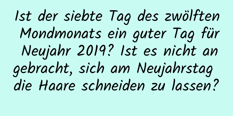 Ist der siebte Tag des zwölften Mondmonats ein guter Tag für Neujahr 2019? Ist es nicht angebracht, sich am Neujahrstag die Haare schneiden zu lassen?