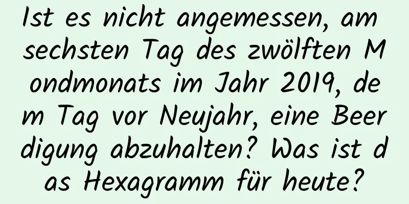 Ist es nicht angemessen, am sechsten Tag des zwölften Mondmonats im Jahr 2019, dem Tag vor Neujahr, eine Beerdigung abzuhalten? Was ist das Hexagramm für heute?