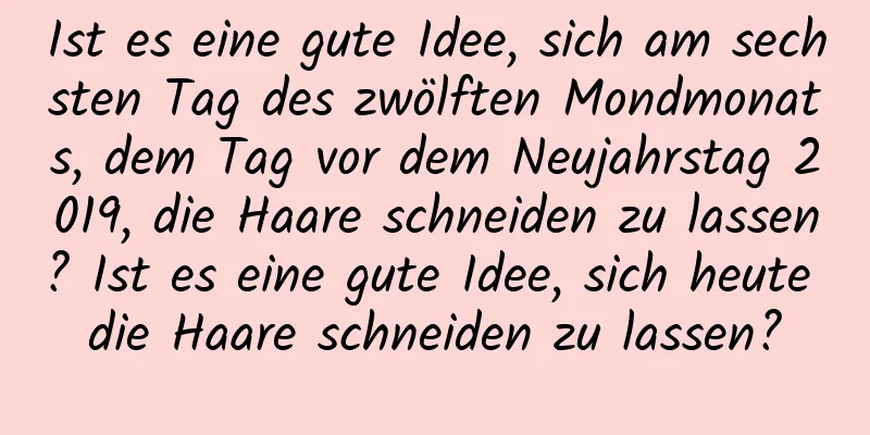 Ist es eine gute Idee, sich am sechsten Tag des zwölften Mondmonats, dem Tag vor dem Neujahrstag 2019, die Haare schneiden zu lassen? Ist es eine gute Idee, sich heute die Haare schneiden zu lassen?