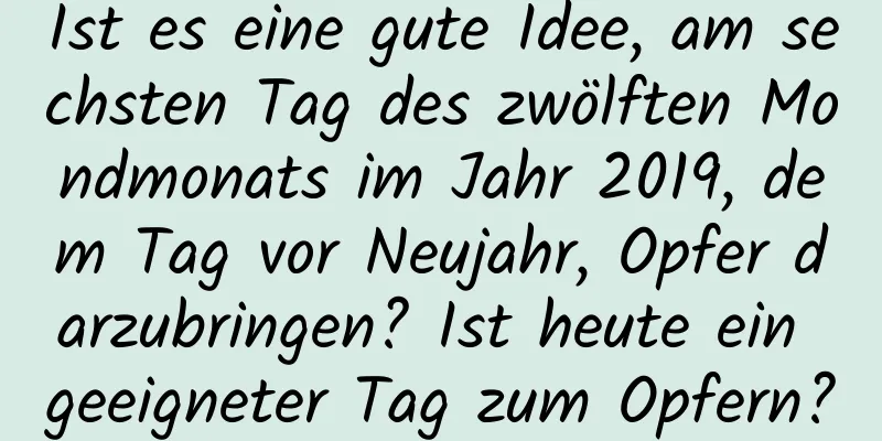 Ist es eine gute Idee, am sechsten Tag des zwölften Mondmonats im Jahr 2019, dem Tag vor Neujahr, Opfer darzubringen? Ist heute ein geeigneter Tag zum Opfern?