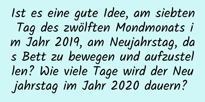 Ist es eine gute Idee, am siebten Tag des zwölften Mondmonats im Jahr 2019, am Neujahrstag, das Bett zu bewegen und aufzustellen? Wie viele Tage wird der Neujahrstag im Jahr 2020 dauern?