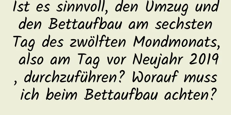 Ist es sinnvoll, den Umzug und den Bettaufbau am sechsten Tag des zwölften Mondmonats, also am Tag vor Neujahr 2019, durchzuführen? Worauf muss ich beim Bettaufbau achten?