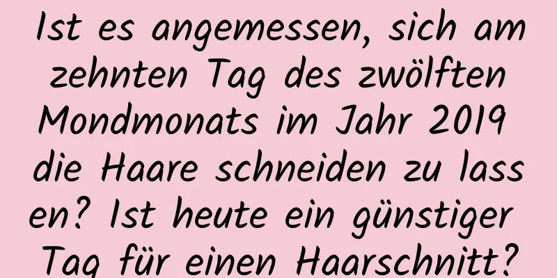 Ist es angemessen, sich am zehnten Tag des zwölften Mondmonats im Jahr 2019 die Haare schneiden zu lassen? Ist heute ein günstiger Tag für einen Haarschnitt?