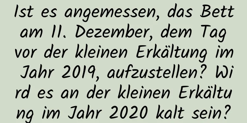 Ist es angemessen, das Bett am 11. Dezember, dem Tag vor der kleinen Erkältung im Jahr 2019, aufzustellen? Wird es an der kleinen Erkältung im Jahr 2020 kalt sein?