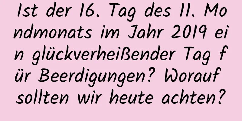 Ist der 16. Tag des 11. Mondmonats im Jahr 2019 ein glückverheißender Tag für Beerdigungen? Worauf sollten wir heute achten?