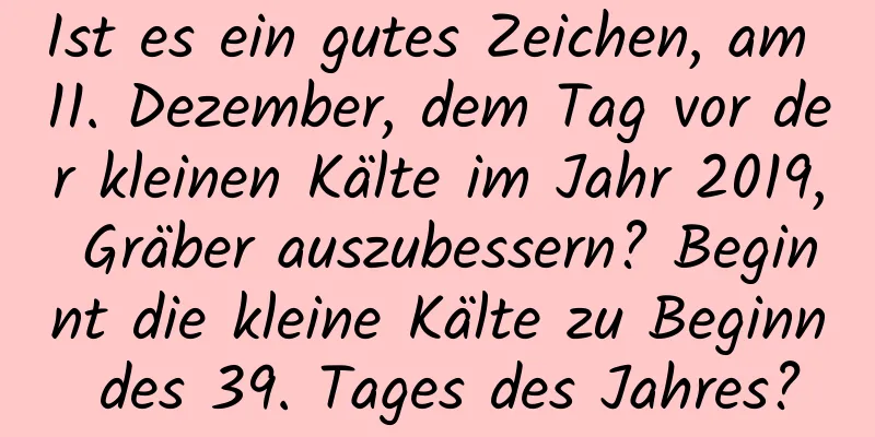 Ist es ein gutes Zeichen, am 11. Dezember, dem Tag vor der kleinen Kälte im Jahr 2019, Gräber auszubessern? Beginnt die kleine Kälte zu Beginn des 39. Tages des Jahres?