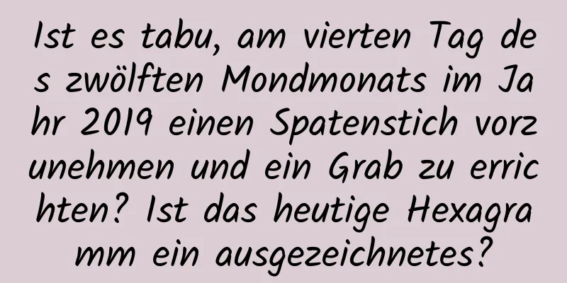 Ist es tabu, am vierten Tag des zwölften Mondmonats im Jahr 2019 einen Spatenstich vorzunehmen und ein Grab zu errichten? Ist das heutige Hexagramm ein ausgezeichnetes?