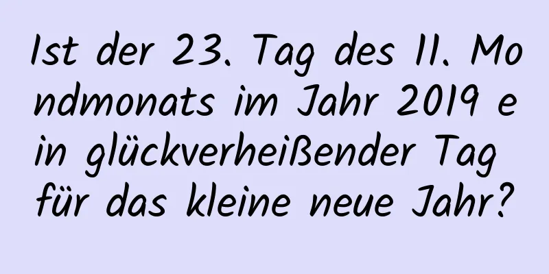 Ist der 23. Tag des 11. Mondmonats im Jahr 2019 ein glückverheißender Tag für das kleine neue Jahr?