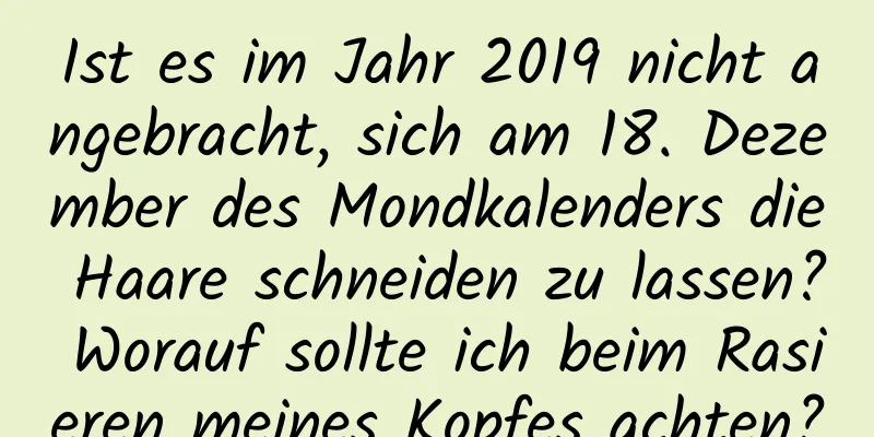 Ist es im Jahr 2019 nicht angebracht, sich am 18. Dezember des Mondkalenders die Haare schneiden zu lassen? Worauf sollte ich beim Rasieren meines Kopfes achten?