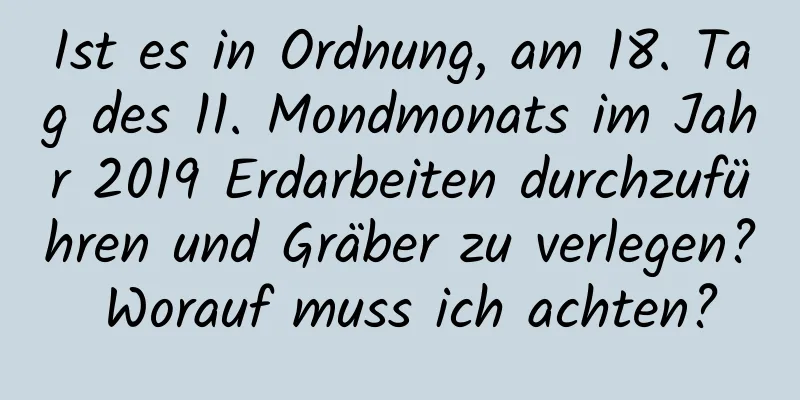 Ist es in Ordnung, am 18. Tag des 11. Mondmonats im Jahr 2019 Erdarbeiten durchzuführen und Gräber zu verlegen? Worauf muss ich achten?