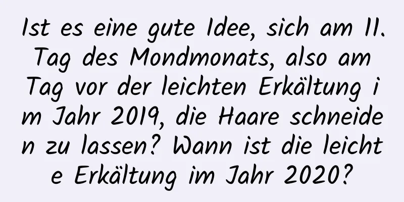 Ist es eine gute Idee, sich am 11. Tag des Mondmonats, also am Tag vor der leichten Erkältung im Jahr 2019, die Haare schneiden zu lassen? Wann ist die leichte Erkältung im Jahr 2020?