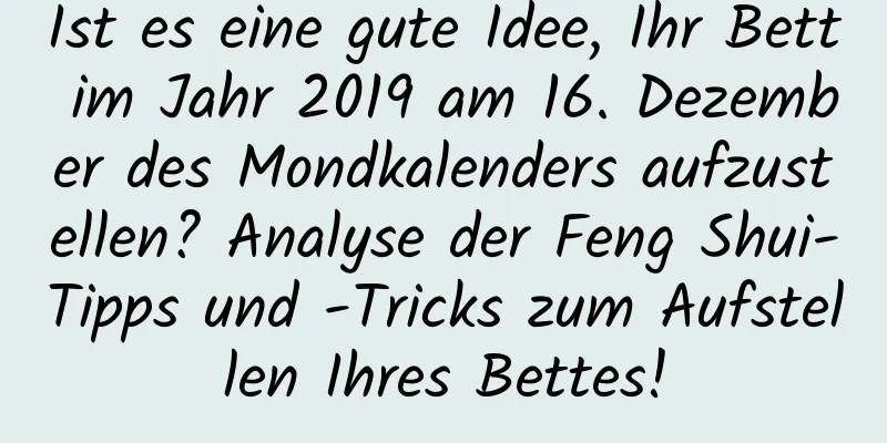 Ist es eine gute Idee, Ihr Bett im Jahr 2019 am 16. Dezember des Mondkalenders aufzustellen? Analyse der Feng Shui-Tipps und -Tricks zum Aufstellen Ihres Bettes!