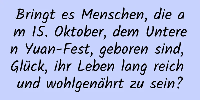 Bringt es Menschen, die am 15. Oktober, dem Unteren Yuan-Fest, geboren sind, Glück, ihr Leben lang reich und wohlgenährt zu sein?