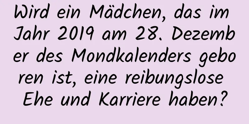 Wird ein Mädchen, das im Jahr 2019 am 28. Dezember des Mondkalenders geboren ist, eine reibungslose Ehe und Karriere haben?