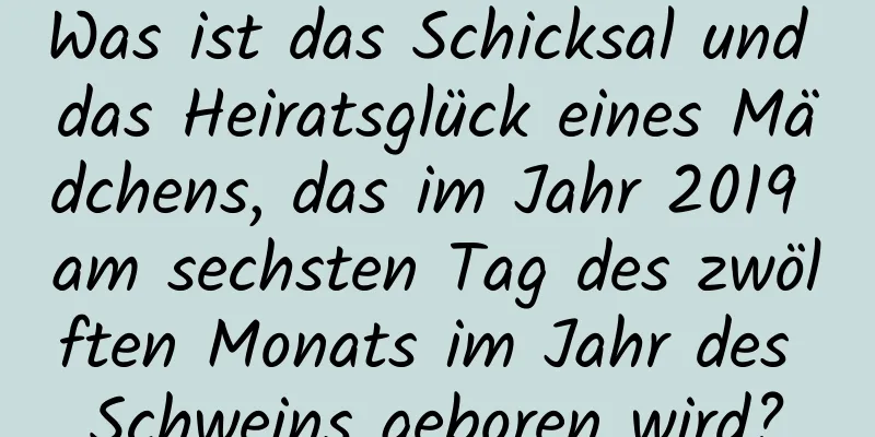 Was ist das Schicksal und das Heiratsglück eines Mädchens, das im Jahr 2019 am sechsten Tag des zwölften Monats im Jahr des Schweins geboren wird?