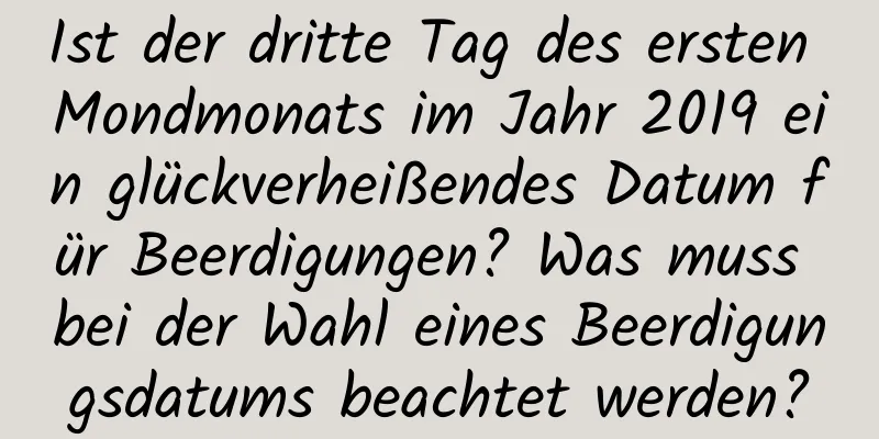 Ist der dritte Tag des ersten Mondmonats im Jahr 2019 ein glückverheißendes Datum für Beerdigungen? Was muss bei der Wahl eines Beerdigungsdatums beachtet werden?