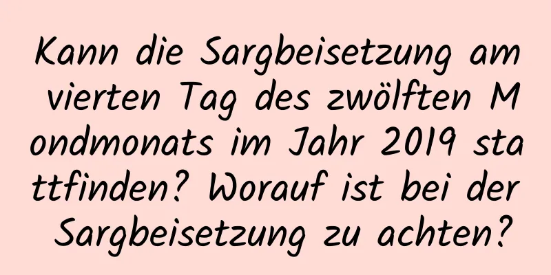 Kann die Sargbeisetzung am vierten Tag des zwölften Mondmonats im Jahr 2019 stattfinden? Worauf ist bei der Sargbeisetzung zu achten?