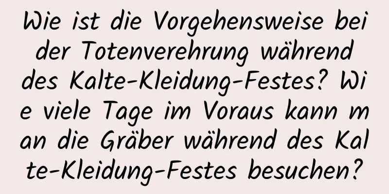 Wie ist die Vorgehensweise bei der Totenverehrung während des Kalte-Kleidung-Festes? Wie viele Tage im Voraus kann man die Gräber während des Kalte-Kleidung-Festes besuchen?