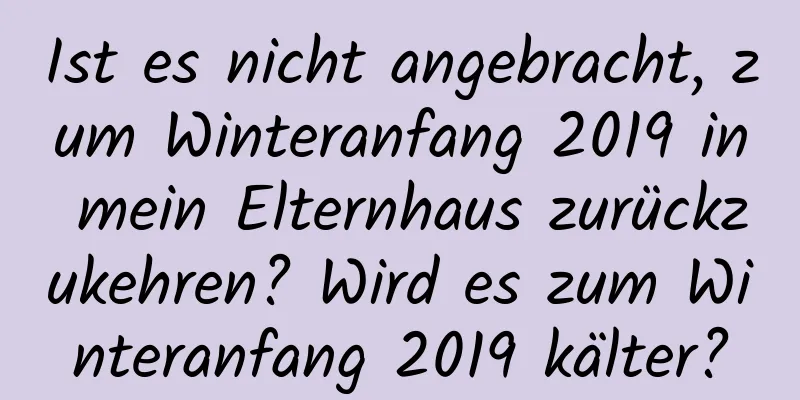 Ist es nicht angebracht, zum Winteranfang 2019 in mein Elternhaus zurückzukehren? Wird es zum Winteranfang 2019 kälter?