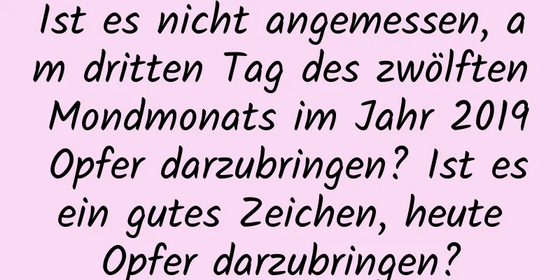 Ist es nicht angemessen, am dritten Tag des zwölften Mondmonats im Jahr 2019 Opfer darzubringen? Ist es ein gutes Zeichen, heute Opfer darzubringen?