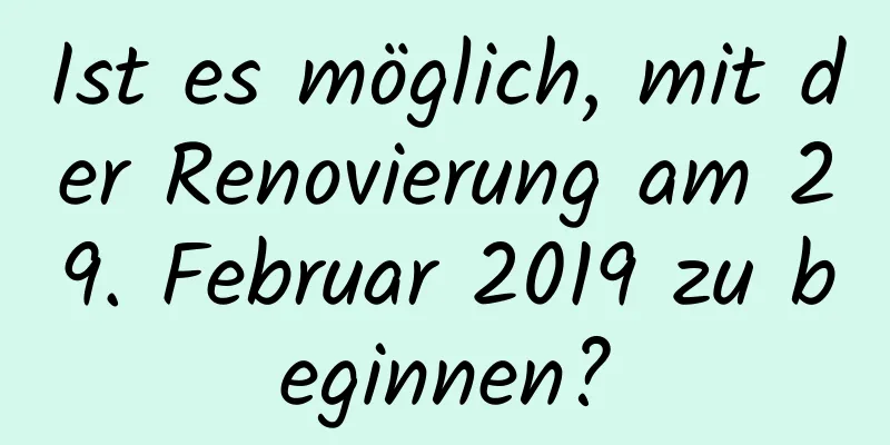 Ist es möglich, mit der Renovierung am 29. Februar 2019 zu beginnen?