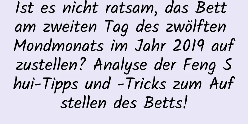 Ist es nicht ratsam, das Bett am zweiten Tag des zwölften Mondmonats im Jahr 2019 aufzustellen? Analyse der Feng Shui-Tipps und -Tricks zum Aufstellen des Betts!