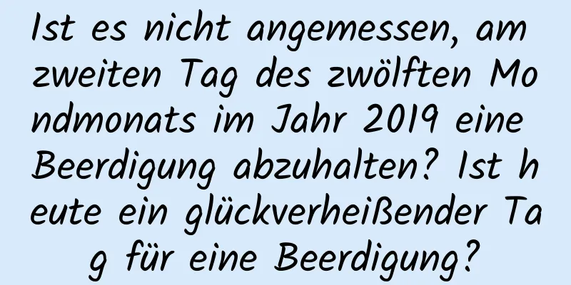 Ist es nicht angemessen, am zweiten Tag des zwölften Mondmonats im Jahr 2019 eine Beerdigung abzuhalten? Ist heute ein glückverheißender Tag für eine Beerdigung?