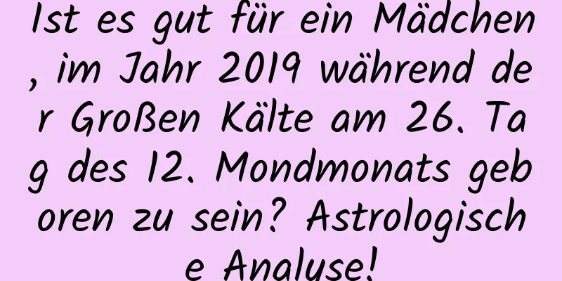 Ist es gut für ein Mädchen, im Jahr 2019 während der Großen Kälte am 26. Tag des 12. Mondmonats geboren zu sein? Astrologische Analyse!