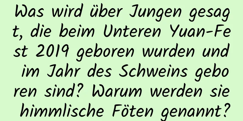 Was wird über Jungen gesagt, die beim Unteren Yuan-Fest 2019 geboren wurden und im Jahr des Schweins geboren sind? Warum werden sie himmlische Föten genannt?