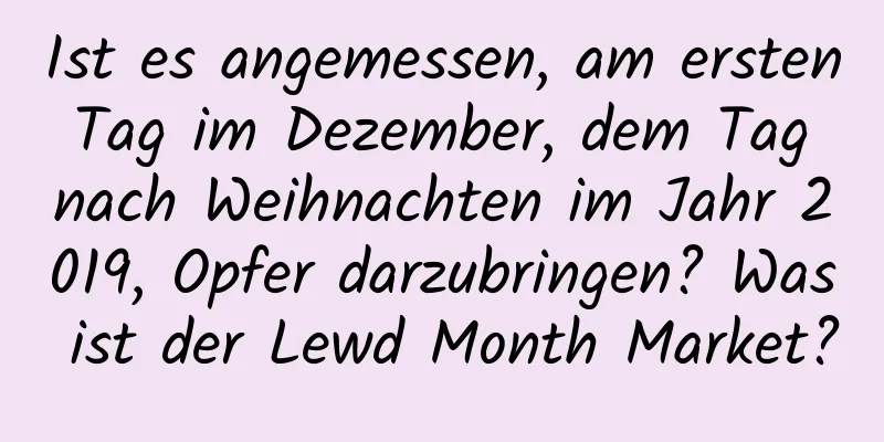 Ist es angemessen, am ersten Tag im Dezember, dem Tag nach Weihnachten im Jahr 2019, Opfer darzubringen? Was ist der Lewd Month Market?