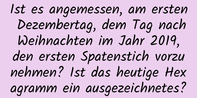 Ist es angemessen, am ersten Dezembertag, dem Tag nach Weihnachten im Jahr 2019, den ersten Spatenstich vorzunehmen? Ist das heutige Hexagramm ein ausgezeichnetes?