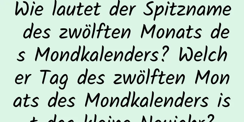 Wie lautet der Spitzname des zwölften Monats des Mondkalenders? Welcher Tag des zwölften Monats des Mondkalenders ist das kleine Neujahr?