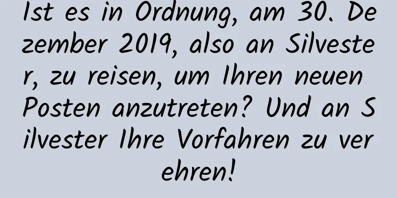 Ist es in Ordnung, am 30. Dezember 2019, also an Silvester, zu reisen, um Ihren neuen Posten anzutreten? Und an Silvester Ihre Vorfahren zu verehren!