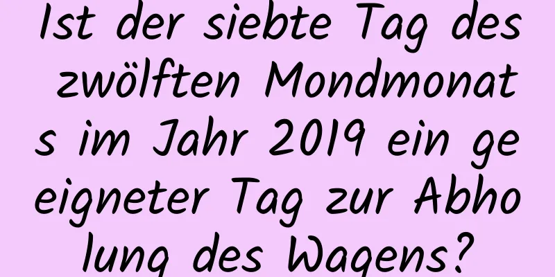 Ist der siebte Tag des zwölften Mondmonats im Jahr 2019 ein geeigneter Tag zur Abholung des Wagens?