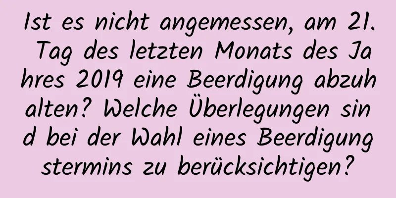 Ist es nicht angemessen, am 21. Tag des letzten Monats des Jahres 2019 eine Beerdigung abzuhalten? Welche Überlegungen sind bei der Wahl eines Beerdigungstermins zu berücksichtigen?