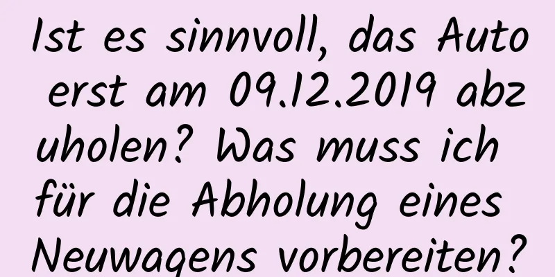 Ist es sinnvoll, das Auto erst am 09.12.2019 abzuholen? Was muss ich für die Abholung eines Neuwagens vorbereiten?