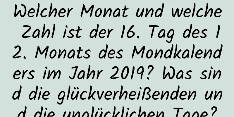 Welcher Monat und welche Zahl ist der 16. Tag des 12. Monats des Mondkalenders im Jahr 2019? Was sind die glückverheißenden und die unglücklichen Tage?