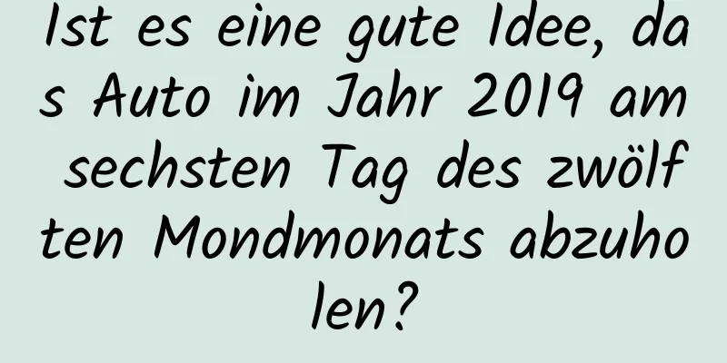 Ist es eine gute Idee, das Auto im Jahr 2019 am sechsten Tag des zwölften Mondmonats abzuholen?