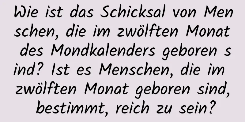 Wie ist das Schicksal von Menschen, die im zwölften Monat des Mondkalenders geboren sind? Ist es Menschen, die im zwölften Monat geboren sind, bestimmt, reich zu sein?