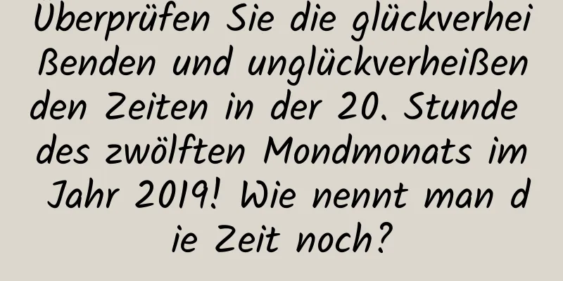 Überprüfen Sie die glückverheißenden und unglückverheißenden Zeiten in der 20. Stunde des zwölften Mondmonats im Jahr 2019! Wie nennt man die Zeit noch?