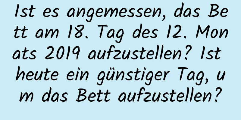 Ist es angemessen, das Bett am 18. Tag des 12. Monats 2019 aufzustellen? Ist heute ein günstiger Tag, um das Bett aufzustellen?