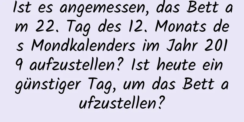 Ist es angemessen, das Bett am 22. Tag des 12. Monats des Mondkalenders im Jahr 2019 aufzustellen? Ist heute ein günstiger Tag, um das Bett aufzustellen?