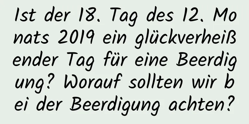 Ist der 18. Tag des 12. Monats 2019 ein glückverheißender Tag für eine Beerdigung? Worauf sollten wir bei der Beerdigung achten?