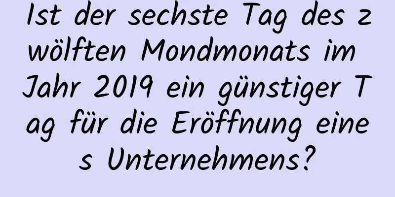 Ist der sechste Tag des zwölften Mondmonats im Jahr 2019 ein günstiger Tag für die Eröffnung eines Unternehmens?