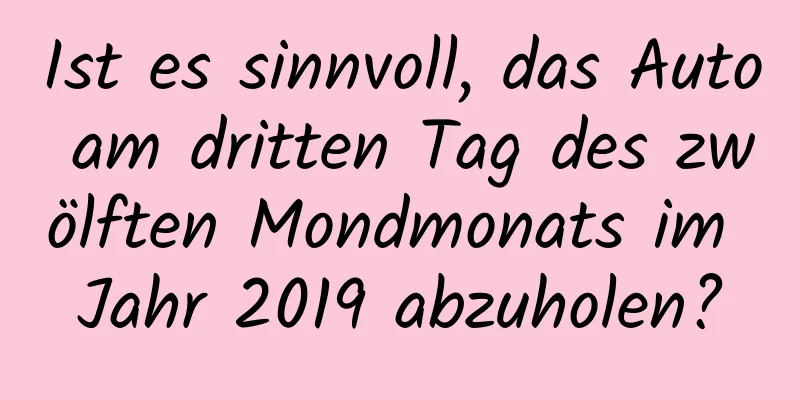 Ist es sinnvoll, das Auto am dritten Tag des zwölften Mondmonats im Jahr 2019 abzuholen?